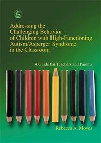 Addressing the Challenging Behavior of Children with High Functioning Autism/Asperger Syndrome in the Classroom: A Guide for Teachers and Parents